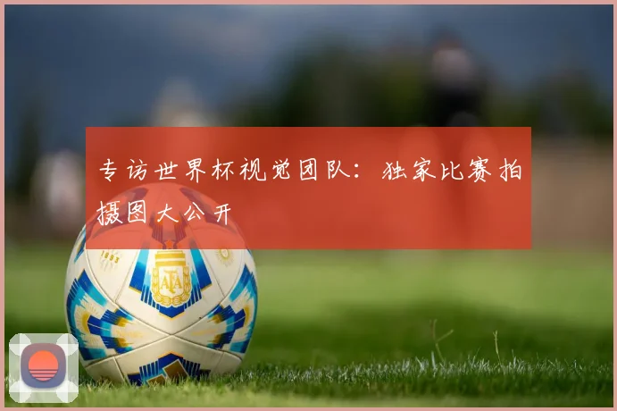 专访世界杯视觉团队:独家比赛拍摄图大公开