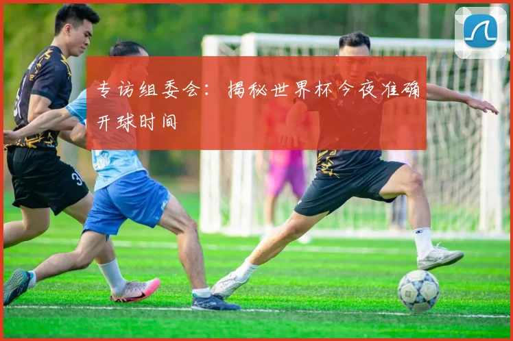 专访组委会：揭秘世界杯今夜准确开球时间