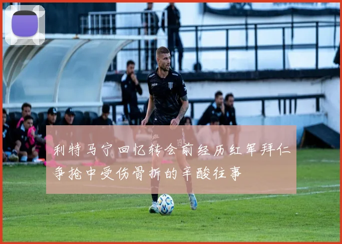 利特马宁回忆转会前经历红军拜仁争抢中受伤骨折的辛酸往事