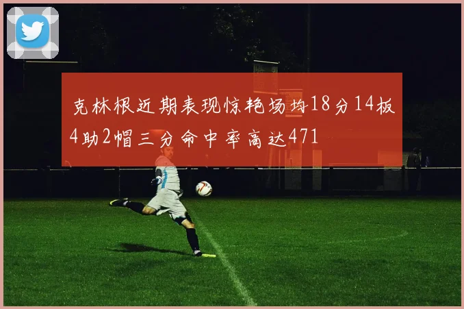 克林根近期表现惊艳场均18分14板4助2帽三分命中率高达471