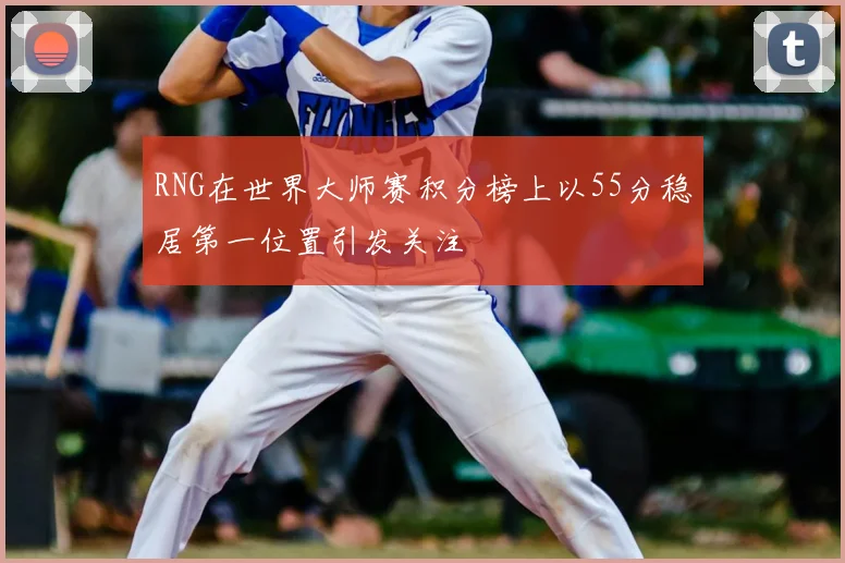 RNG在世界大师赛积分榜上以55分稳居第一位置引发关注