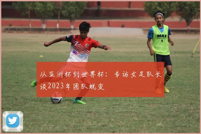 从亚洲杯到世界杯:专访女足队长谈2023年团队蜕变