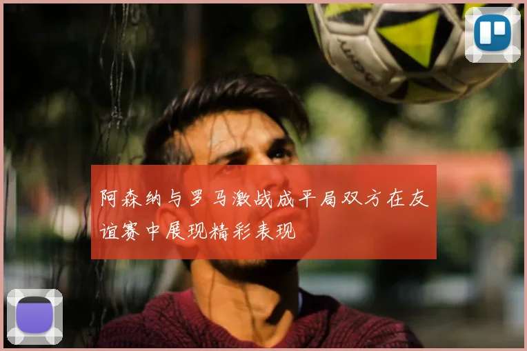 阿森纳与罗马激战成平局双方在友谊赛中展现精彩表现