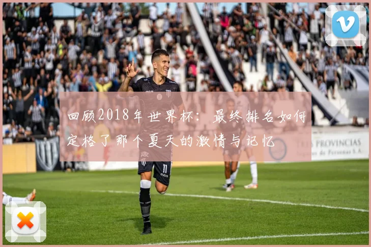 回顾2018年世界杯：最终排名如何定格了那个夏天的激情与记忆