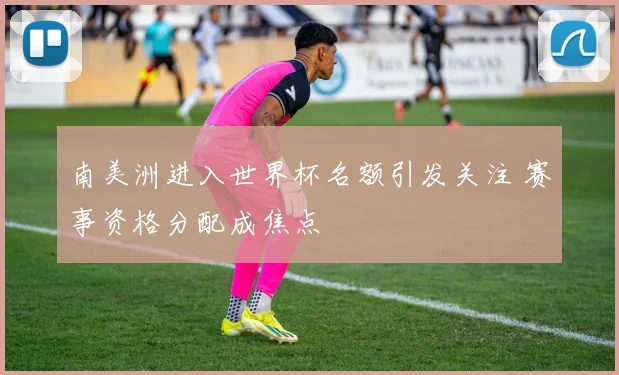 南美洲进入世界杯名额引发关注 赛事资格分配成焦点