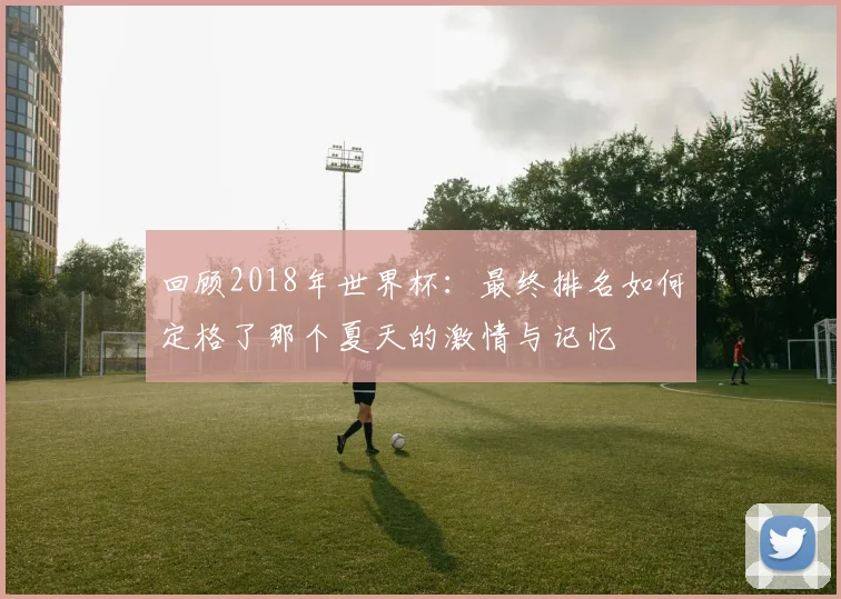 回顾2018年世界杯：最终排名如何定格了那个夏天的激情与记忆