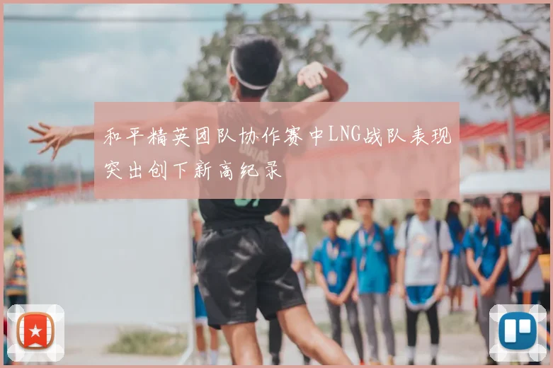 和平精英团队协作赛中LNG战队表现突出创下新高纪录