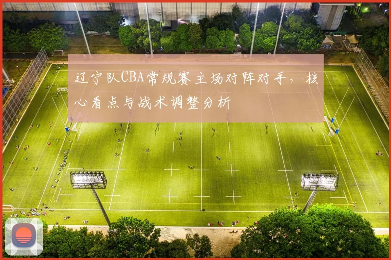 辽宁队CBA常规赛主场对阵对手，核心看点与战术调整分析