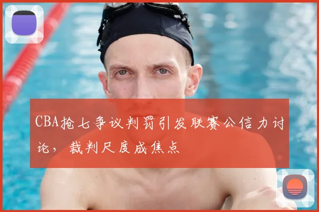 CBA抢七争议判罚引发联赛公信力讨论,裁判尺度成焦点