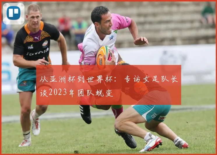 从亚洲杯到世界杯：专访女足队长谈2023年团队蜕变