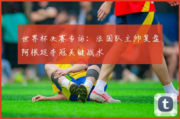 世界杯决赛专访：法国队主帅复盘阿根廷夺冠关键战术