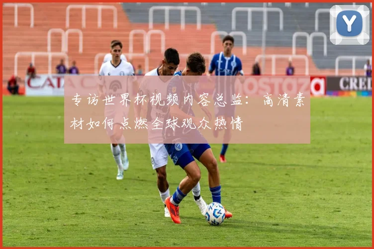 专访世界杯视频内容总监：高清素材如何点燃全球观众热情