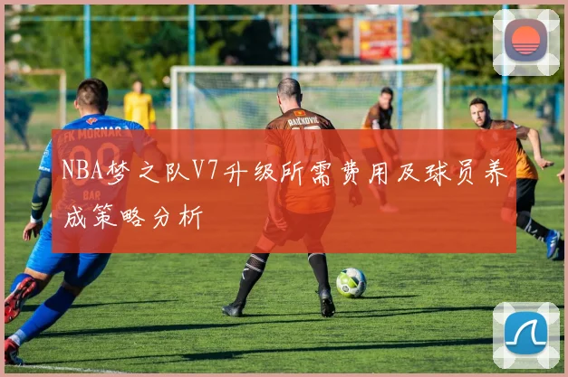 NBA梦之队V7升级所需费用及球员养成策略分析