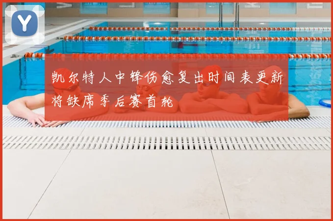 凯尔特人中锋伤愈复出时间表更新将缺席季后赛首轮