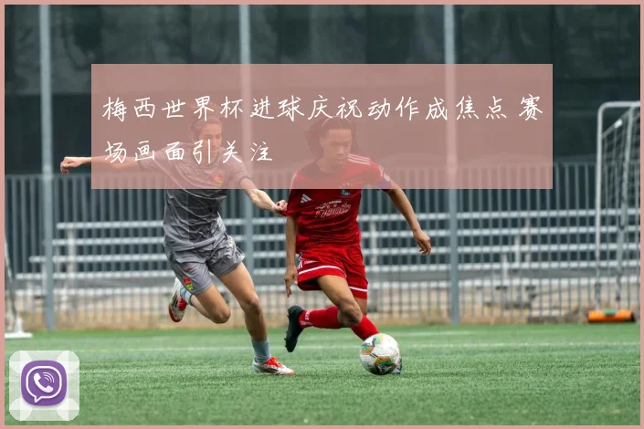 梅西世界杯进球庆祝动作成焦点 赛场画面引关注