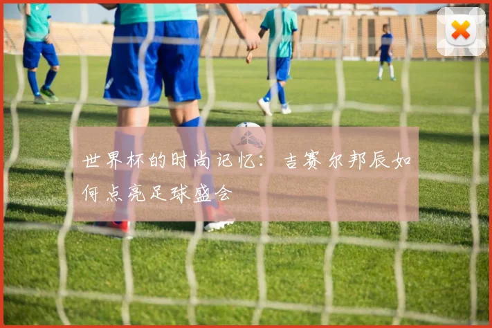 世界杯的时尚记忆:吉赛尔邦辰如何点亮足球盛会