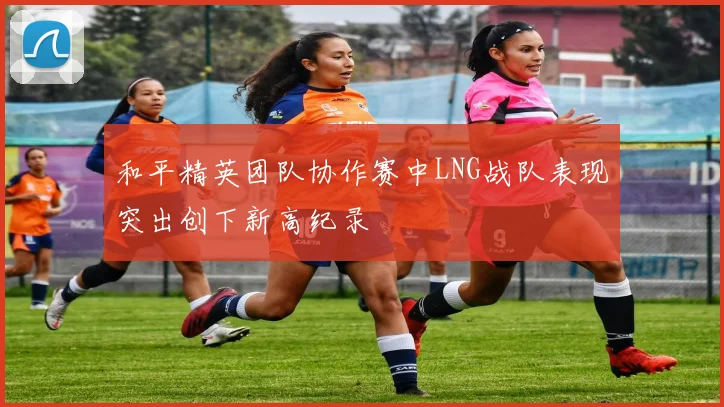 和平精英团队协作赛中LNG战队表现突出创下新高纪录