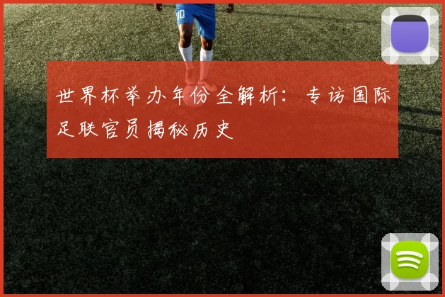 世界杯举办年份全解析：专访国际足联官员揭秘历史