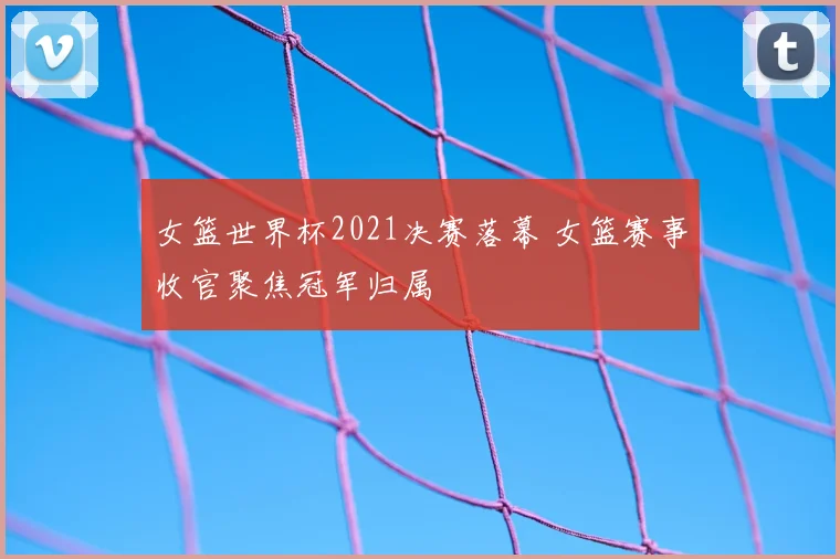 女篮世界杯2021决赛落幕 女篮赛事收官聚焦冠军归属