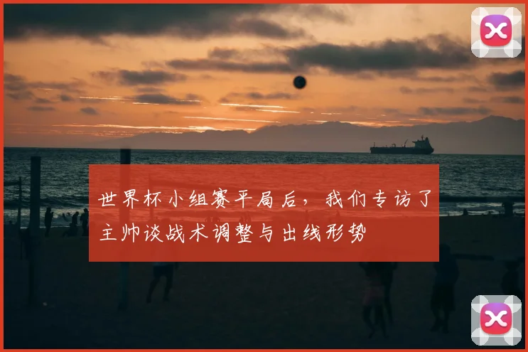 世界杯小组赛平局后，我们专访了主帅谈战术调整与出线形势