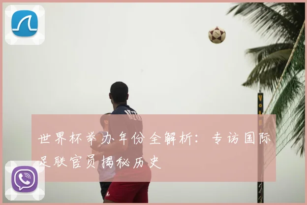 世界杯举办年份全解析:专访国际足联官员揭秘历史