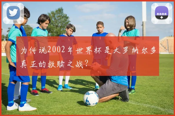 为何说2002年世界杯是大罗纳尔多真正的救赎之战？