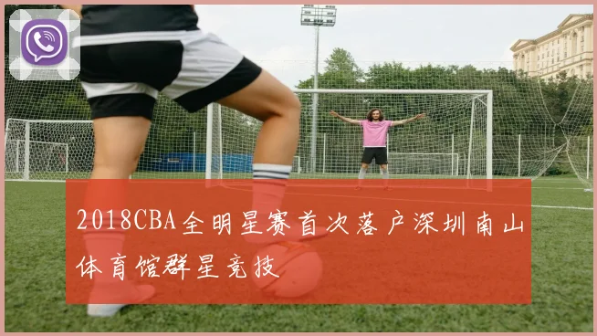 2018CBA全明星赛首次落户深圳南山体育馆群星竞技