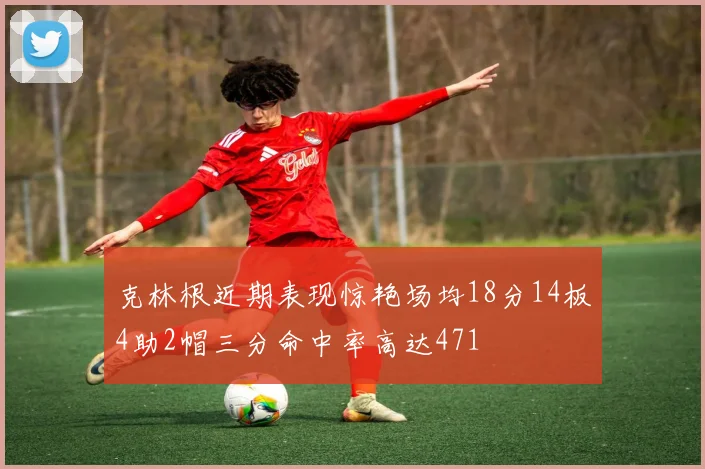 克林根近期表现惊艳场均18分14板4助2帽三分命中率高达471