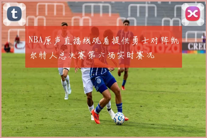 NBA原声直播线观看提供勇士对阵凯尔特人总决赛第六场实时赛况