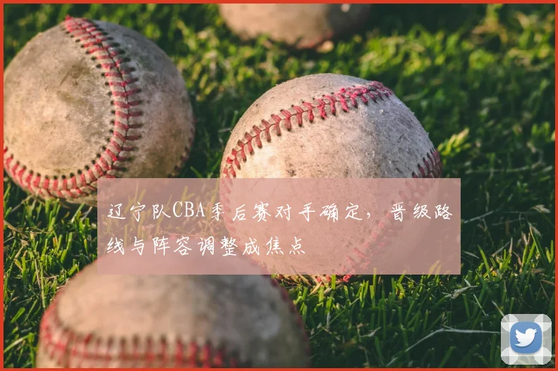 辽宁队CBA季后赛对手确定，晋级路线与阵容调整成焦点