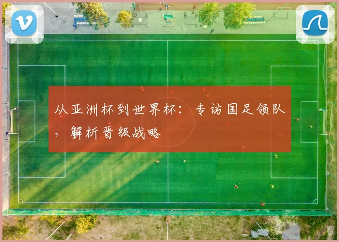 从亚洲杯到世界杯：专访国足领队，解析晋级战略