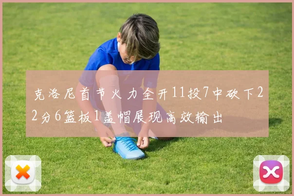 克洛尼首节火力全开11投7中砍下22分6篮板1盖帽展现高效输出