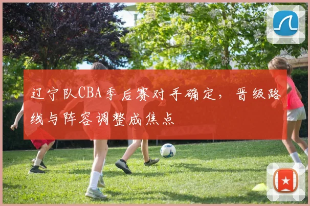 辽宁队CBA季后赛对手确定，晋级路线与阵容调整成焦点