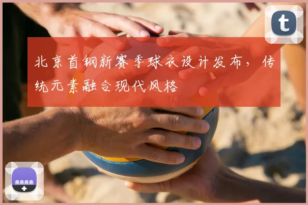 北京首钢新赛季球衣设计发布，传统元素融合现代风格