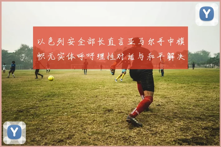 以色列安全部长直言亚马尔手中旗帜无实体呼吁理性对话与和平解决方案