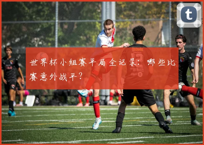世界杯小组赛平局全记录：哪些比赛意外战平？