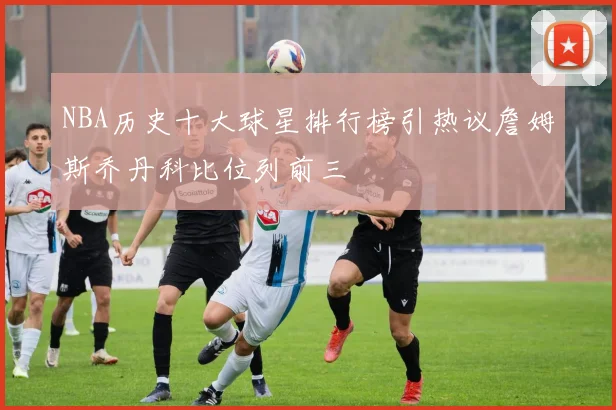 NBA历史十大球星排行榜引热议詹姆斯乔丹科比位列前三