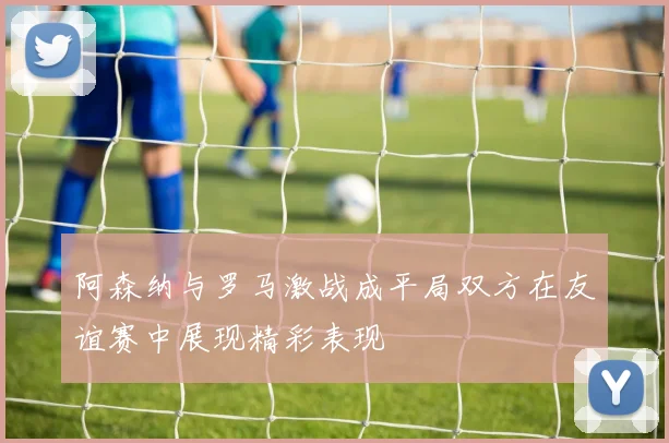 阿森纳与罗马激战成平局双方在友谊赛中展现精彩表现