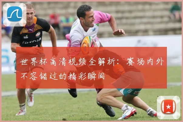 世界杯高清视频全解析：赛场内外不容错过的精彩瞬间