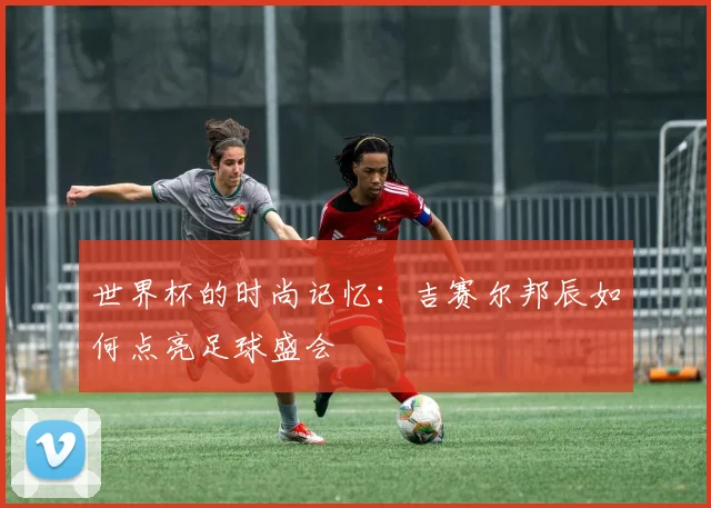 世界杯的时尚记忆：吉赛尔邦辰如何点亮足球盛会