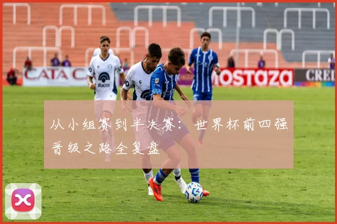从小组赛到半决赛：世界杯前四强晋级之路全复盘