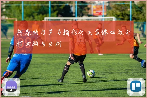 阿森纳与罗马精彩对决录像回放全程回顾与分析