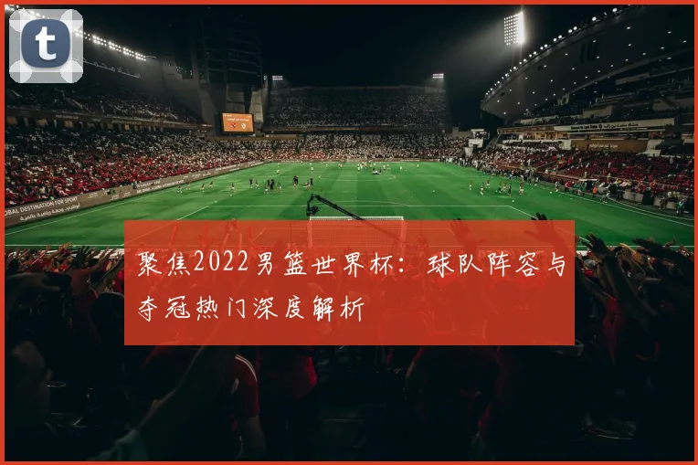 聚焦2022男篮世界杯：球队阵容与夺冠热门深度解析