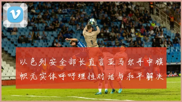 以色列安全部长直言亚马尔手中旗帜无实体呼吁理性对话与和平解决方案