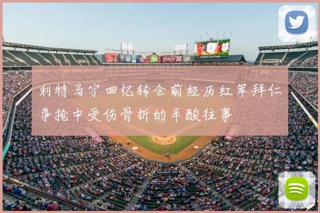 利特马宁回忆转会前经历红军拜仁争抢中受伤骨折的辛酸往事