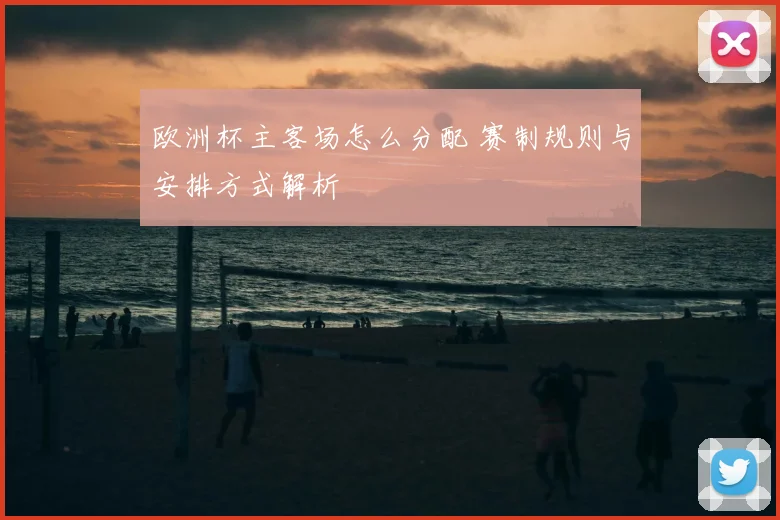 欧洲杯主客场怎么分配 赛制规则与安排方式解析