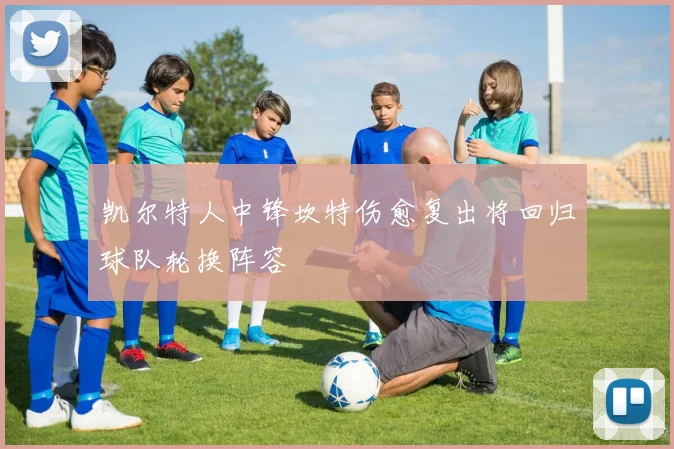 凯尔特人中锋坎特伤愈复出将回归球队轮换阵容
