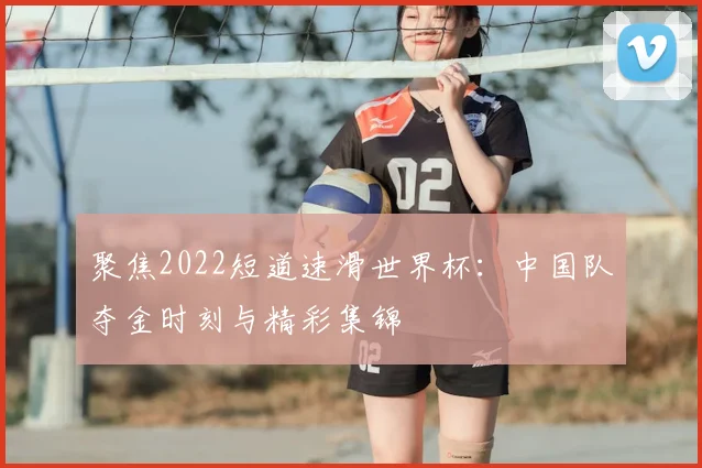 聚焦2022短道速滑世界杯：中国队夺金时刻与精彩集锦