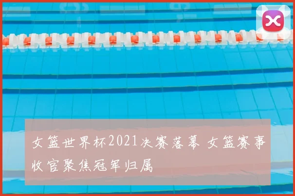 女篮世界杯2021决赛落幕 女篮赛事收官聚焦冠军归属
