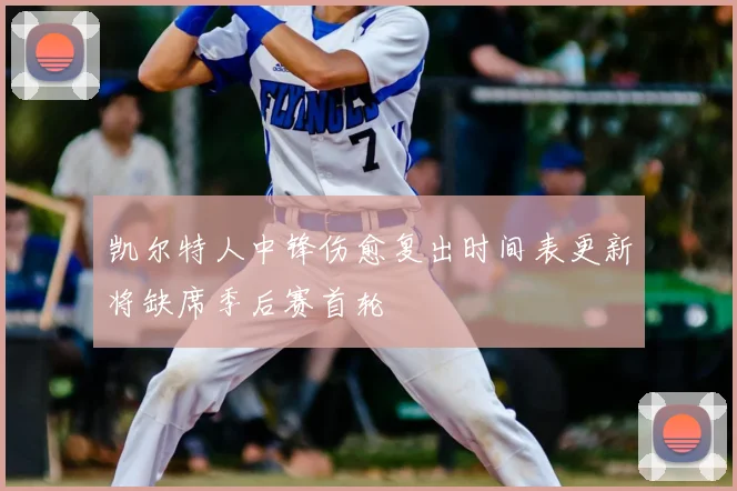 凯尔特人中锋伤愈复出时间表更新将缺席季后赛首轮